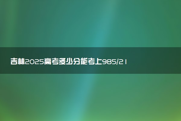 吉林2025高考多少分能考上985/211 附最低录取分数线