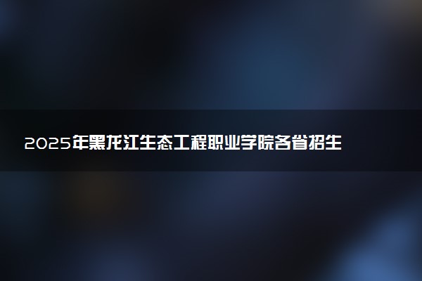 2025年黑龙江生态工程职业学院各省招生计划人数及专业代码学费