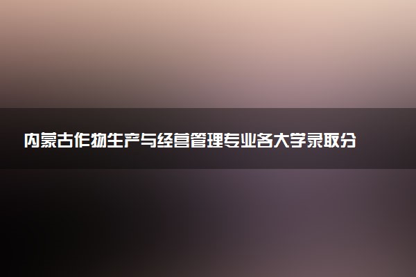 内蒙古作物生产与经营管理专业各大学录取分数线：最低235分能上 开设院校及位次