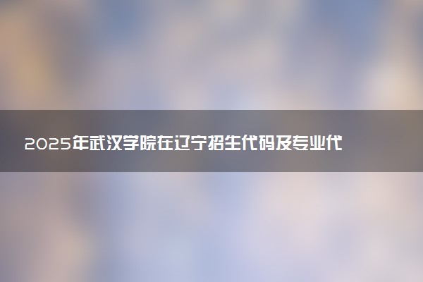 2025年武汉学院在辽宁招生代码及专业代码 武汉学院辽宁代码是多少？怎么查询？