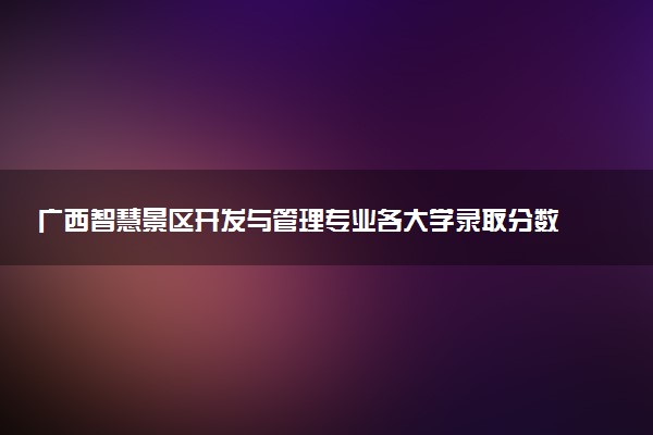 广西智慧景区开发与管理专业各大学录取分数线：最低290分能上 开设院校及位次