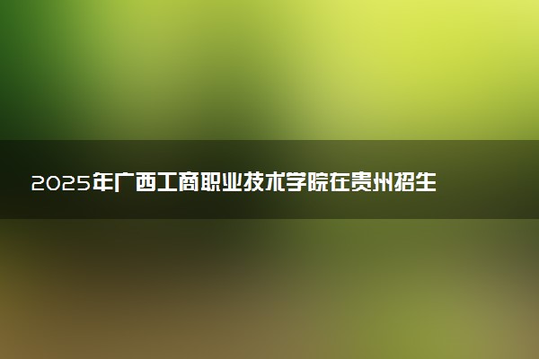 2025年广西工商职业技术学院在贵州招生代码：0624 专业代码及报考指南