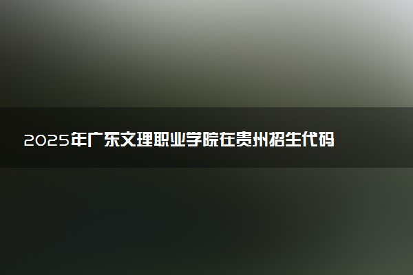 2025年广东文理职业学院在贵州招生代码：0604 专业代码及报考指南