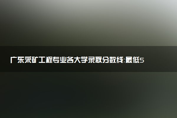 广东采矿工程专业各大学录取分数线：最低531分能上 开设院校及位次