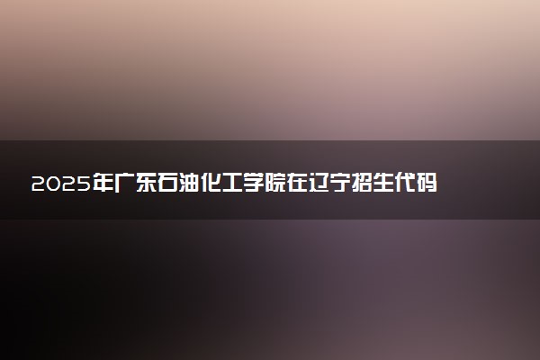 2025年广东石油化工学院在辽宁招生代码：1656 专业代码及报考指南