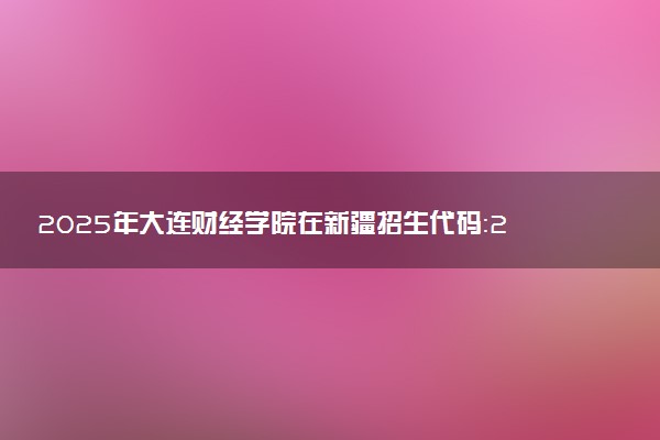 2025年大连财经学院在新疆招生代码：2508 专业代码及报考指南