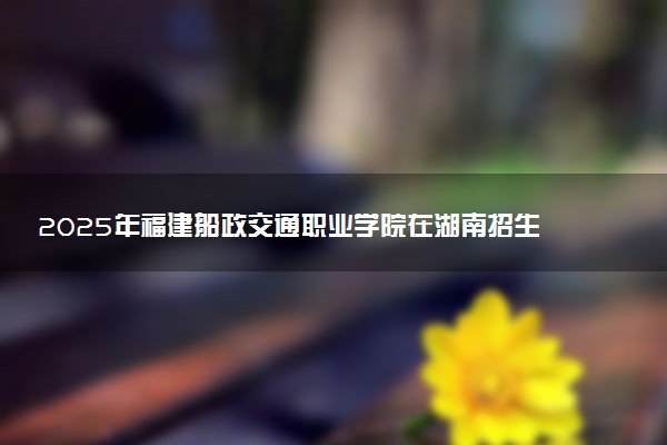 2025年福建船政交通职业学院在湖南招生代码及专业代码 福建船政交通职业学院湖南代码是多少？怎么查询？