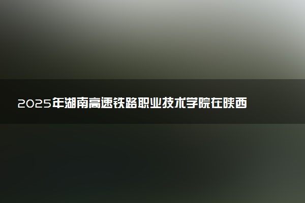 2025年湖南高速铁路职业技术学院在陕西招生代码：5361 专业代码及报考指南