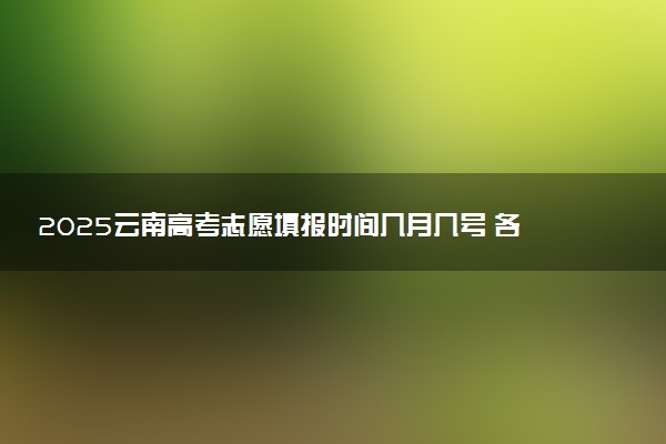 2025云南高考志愿填报时间几月几号 各批次志愿具体填报时间安排表
