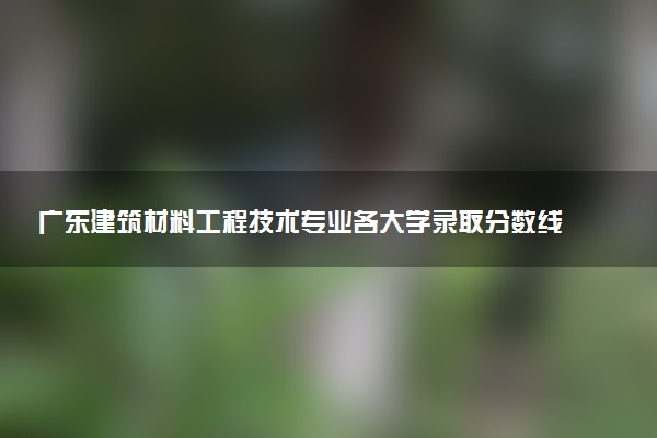 广东建筑材料工程技术专业各大学录取分数线：最低356分能上 开设院校及位次
