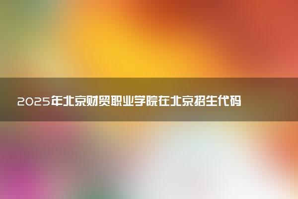2025年北京财贸职业学院在北京招生代码：1112 专业代码及报考指南