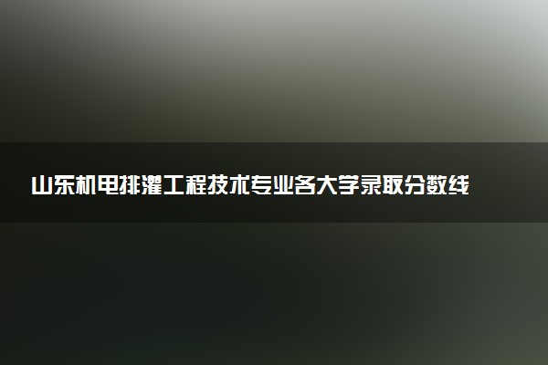 山东机电排灌工程技术专业各大学录取分数线：最低303分能上 开设院校及位次