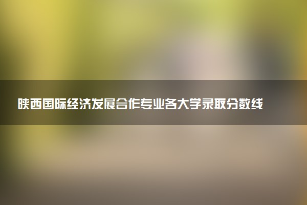 陕西国际经济发展合作专业各大学录取分数线：最低526分能上 开设院校及位次