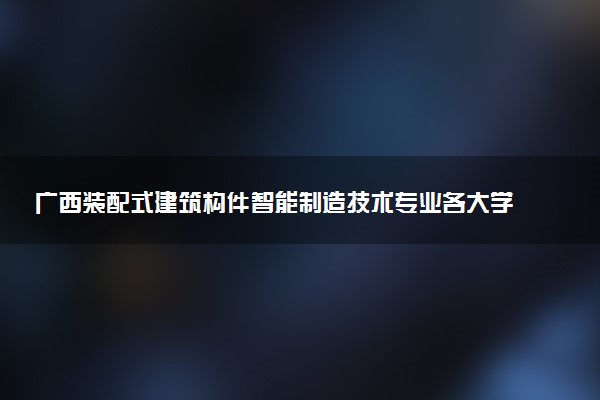 广西装配式建筑构件智能制造技术专业各大学录取分数线：最低225分能上 开设院校及位次