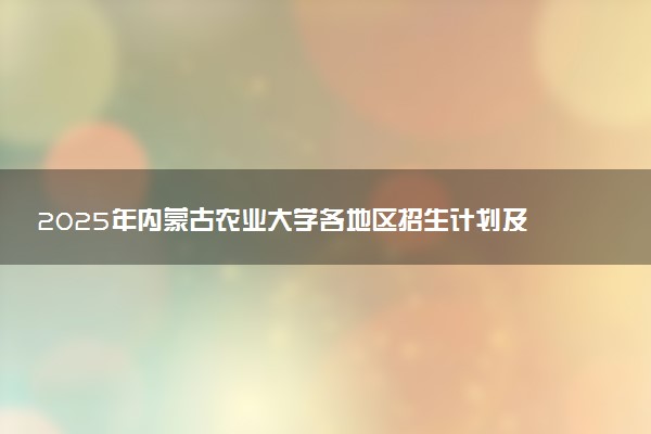 2025年内蒙古农业大学各地区招生计划及各专业分省招生人数是多少？(附学费及专业代码)