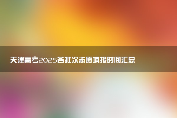 天津高考2025各批次志愿填报时间汇总 截止日期什么时候