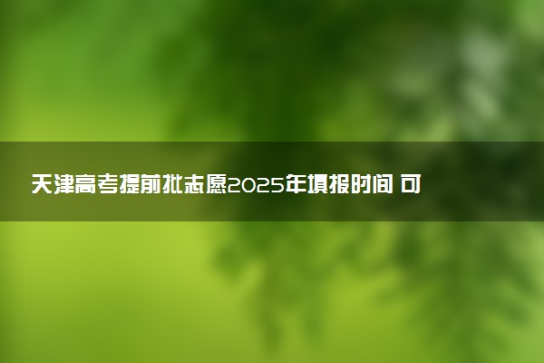 天津高考提前批志愿2025年填报时间 可以报几个学校和专业