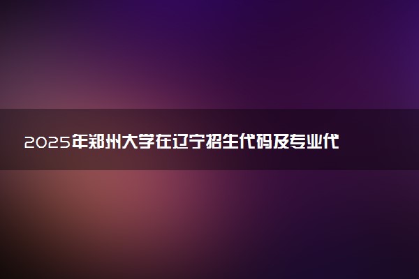 2025年郑州大学在辽宁招生代码及专业代码 郑州大学辽宁代码是多少？怎么查询？