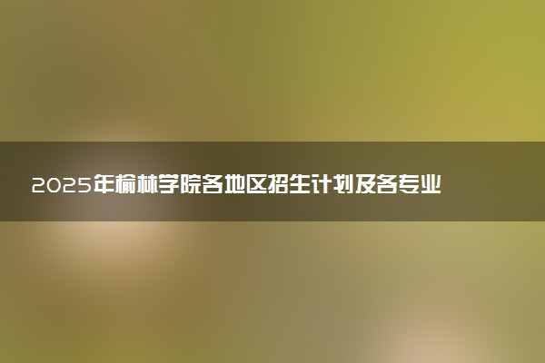 2025年榆林学院各地区招生计划及各专业分省招生人数是多少？(附学费及专业代码)