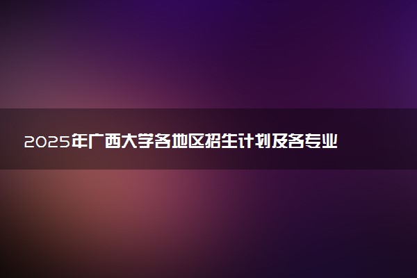 2025年广西大学各地区招生计划及各专业分省招生人数是多少？(附学费及专业代码)