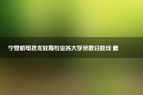 宁夏机电技术教育专业各大学录取分数线：最低431分能上 开设院校及位次