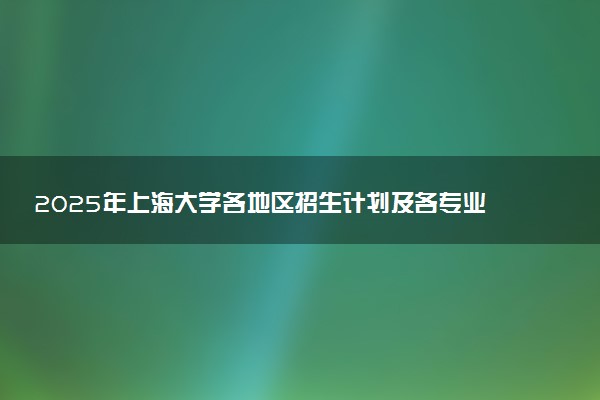 2025年上海大学各地区招生计划及各专业分省招生人数是多少？(附学费及专业代码)