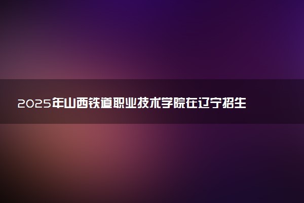 2025年山西铁道职业技术学院在辽宁招生代码及专业代码 山西铁道职业技术学院辽宁代码是多少？怎么查询？