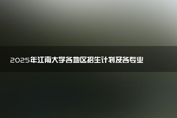 2025年江南大学各地区招生计划及各专业分省招生人数是多少？(附学费及专业代码)