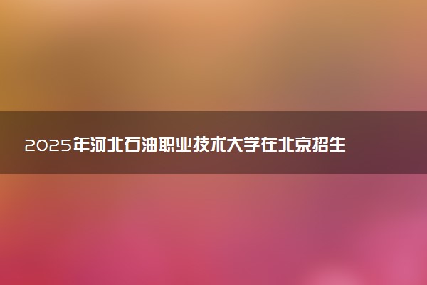 2025年河北石油职业技术大学在北京招生代码：1359 专业代码及报考指南