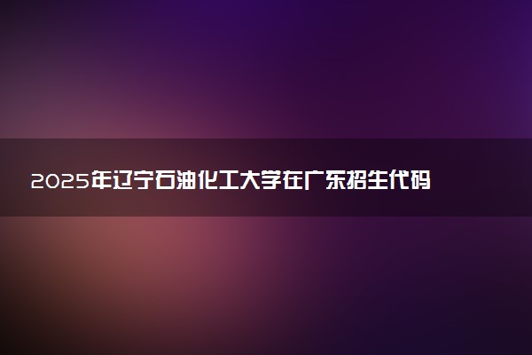 2025年辽宁石油化工大学在广东招生代码：10148 专业代码及报考指南