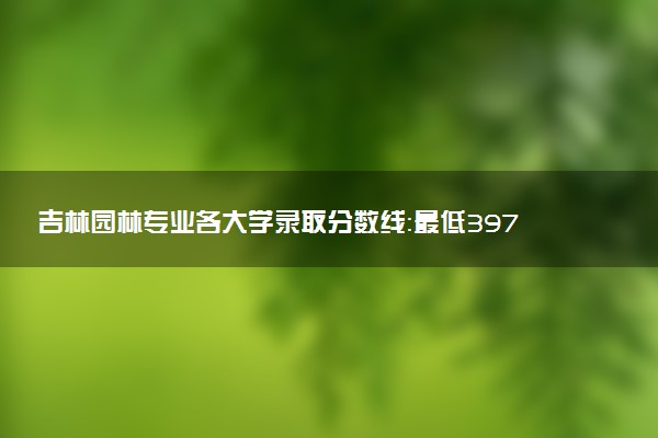 吉林园林专业各大学录取分数线：最低397分能上 开设院校及位次