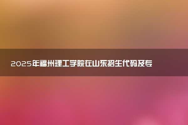 2025年福州理工学院在山东招生代码及专业代码 福州理工学院山东代码是多少？怎么查询？