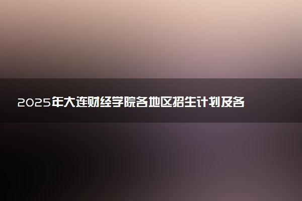 2025年大连财经学院各地区招生计划及各专业分省招生人数是多少？(附学费及专业代码)