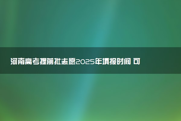 河南高考提前批志愿2025年填报时间 可以报几个学校和专业
