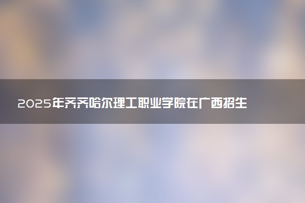 2025年齐齐哈尔理工职业学院在广西招生代码：14400 专业代码及报考指南