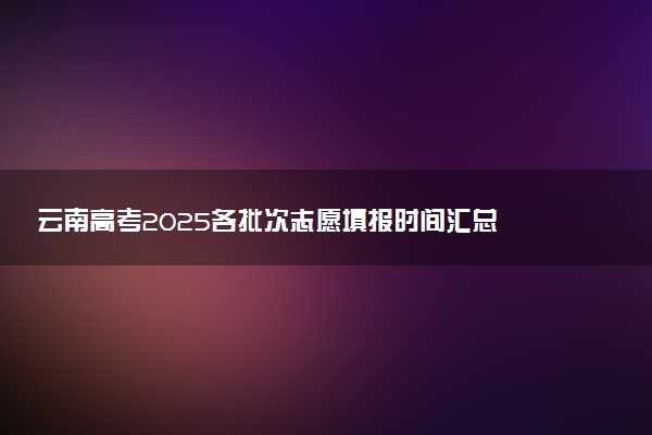 云南高考2025各批次志愿填报时间汇总 截止日期什么时候