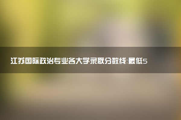 江苏国际政治专业各大学录取分数线：最低560分能上 开设院校及位次