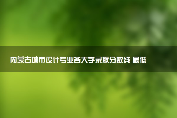 内蒙古城市设计专业各大学录取分数线：最低400分能上 开设院校及位次