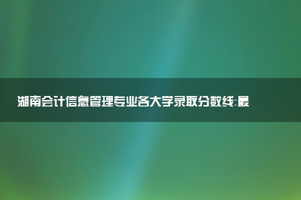 湖南会计信息管理专业各大学录取分数线：最低328分能上 开设院校及位次