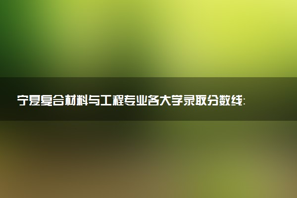 宁夏复合材料与工程专业各大学录取分数线：最低414分能上 开设院校及位次