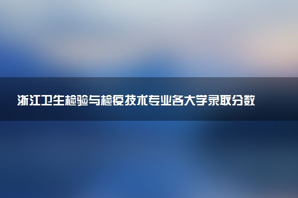 浙江卫生检验与检疫技术专业各大学录取分数线：最低477分能上 开设院校及位次