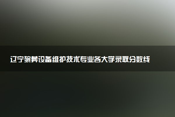 辽宁殡葬设备维护技术专业各大学录取分数线：最低430分能上 开设院校及位次