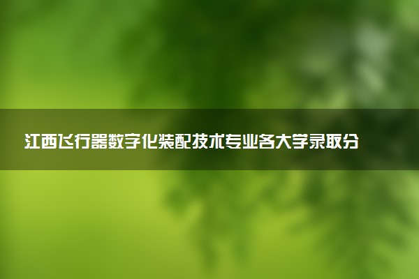 江西飞行器数字化装配技术专业各大学录取分数线：最低387分能上 开设院校及位次