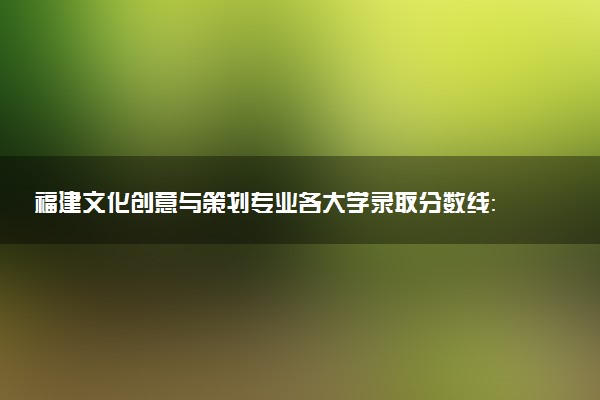 福建文化创意与策划专业各大学录取分数线：最低249分能上 开设院校及位次