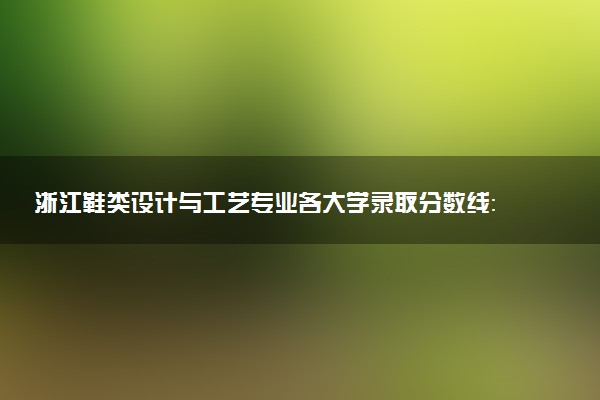 浙江鞋类设计与工艺专业各大学录取分数线：最低374分能上 开设院校及位次