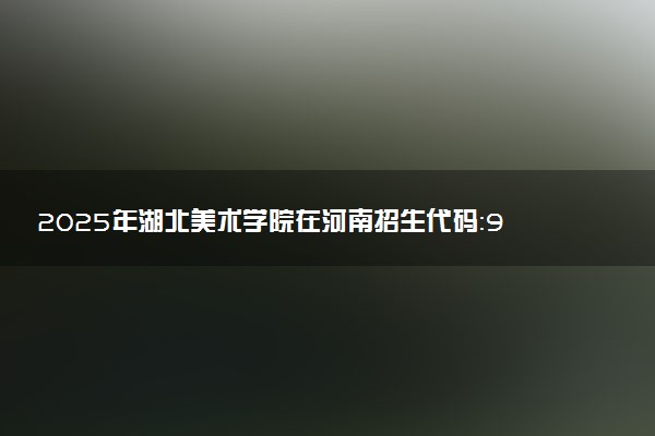 2025年湖北美术学院在河南招生代码：9930 专业代码及报考指南