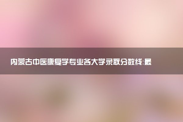 内蒙古中医康复学专业各大学录取分数线：最低476分能上 开设院校及位次