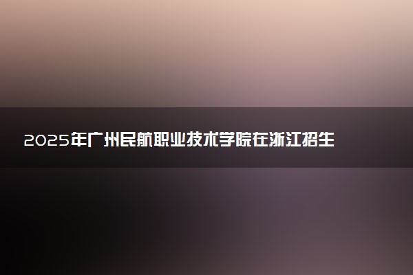 2025年广州民航职业技术学院在浙江招生代码及专业代码 广州民航职业技术学院浙江代码是多少？怎么查询？