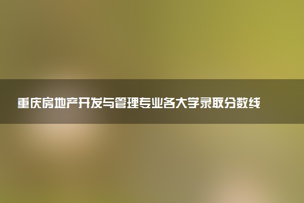 重庆房地产开发与管理专业各大学录取分数线：最低433分能上 开设院校及位次
