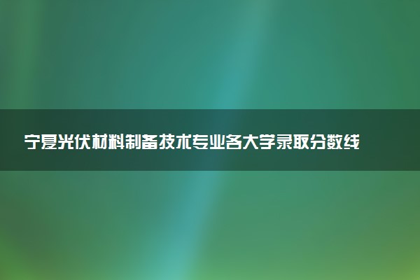 宁夏光伏材料制备技术专业各大学录取分数线：最低301分能上 开设院校及位次